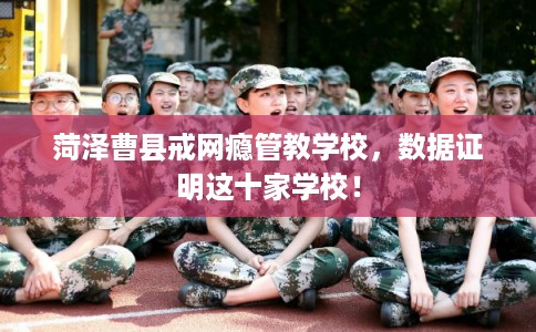 菏泽曹县戒网瘾管教学校,数据证明这十家学校! 菏泽曹县戒网瘾管教学校,数据证明这十家学校!