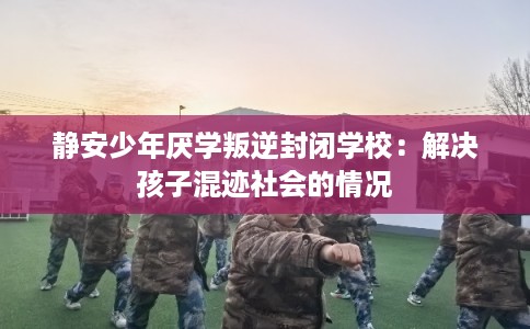静安少年厌学叛逆封闭学校:解决孩子混迹社会的情况 静安少年厌学叛逆封闭学校:解决孩子混迹社会的情况