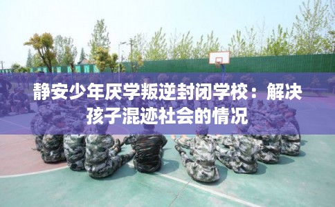 静安少年厌学叛逆封闭学校:解决孩子混迹社会的情况 静安少年厌学叛逆封闭学校:解决孩子混迹社会的情况