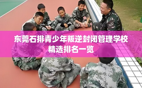 东莞石排青少年叛逆封闭管理学校精选排名一览 东莞石排青少年叛逆封闭管理学校精选排名一览