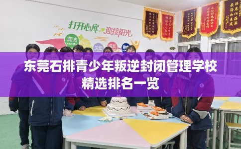 东莞石排青少年叛逆封闭管理学校精选排名一览 东莞石排青少年叛逆封闭管理学校精选排名一览