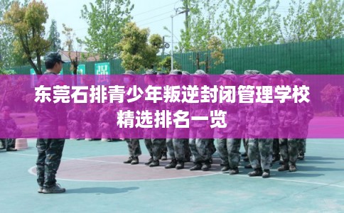 东莞石排青少年叛逆封闭管理学校精选排名一览