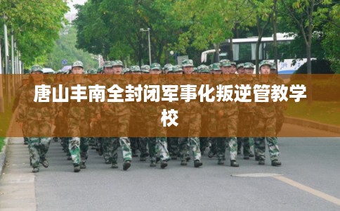 唐山丰南全封闭军事化叛逆管教学校