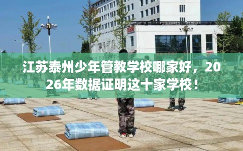 江苏泰州少年管教学校哪家好，2026年数据证明这十家学校！