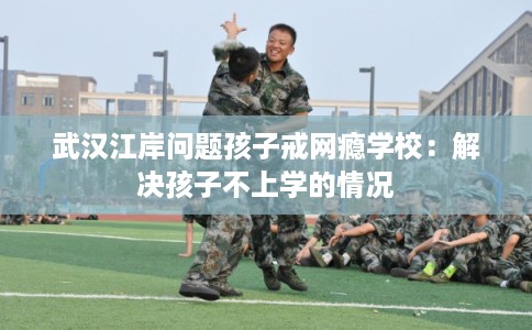 武汉江岸问题孩子戒网瘾学校：解决孩子不上学的情况