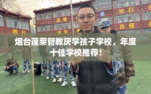 烟台蓬莱管教厌学孩子学校，年度十佳学校推荐！