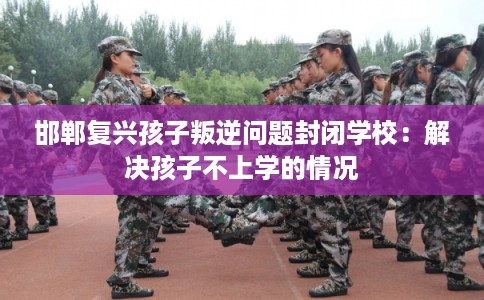 邯郸复兴孩子叛逆问题封闭学校:解决孩子不上学的情况 邯郸复兴孩子叛逆问题封闭学校:解决孩子不上学的情况