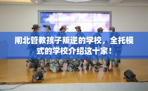 闸北管教孩子叛逆的学校,全托模式的学校介绍这十家! 闸北管教孩子叛逆的学校,全托模式的学校介绍这十家!