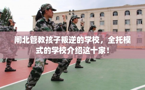 闸北管教孩子叛逆的学校，全托模式的学校介绍这十家！