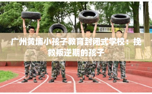 广州黄埔小孩子教育封闭式学校：挽救叛逆期的孩子