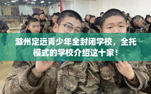 滁州定远青少年全封闭学校，全托模式的学校介绍这十家！