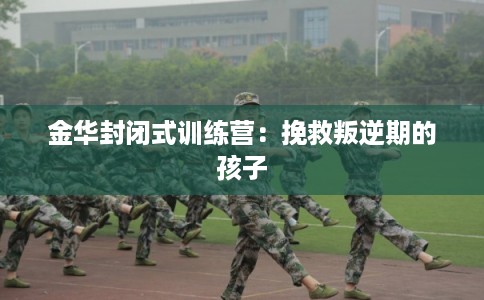 金华封闭式训练营：挽救叛逆期的孩子