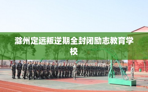 滁州定远叛逆期全封闭励志教育学校