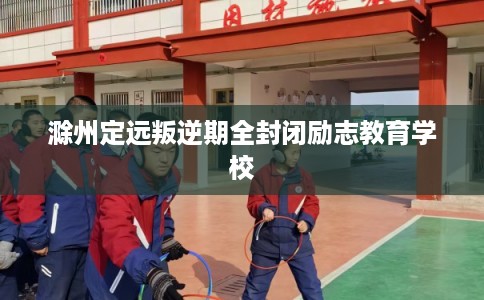 滁州定远叛逆期全封闭励志教育学校