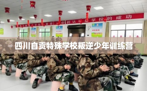 四川自贡特殊学校叛逆少年训练营 四川自贡特殊学校叛逆少年训练营
