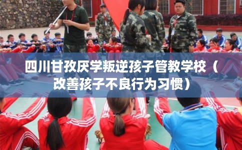 四川甘孜厌学叛逆孩子管教学校（改善孩子不良行为习惯）