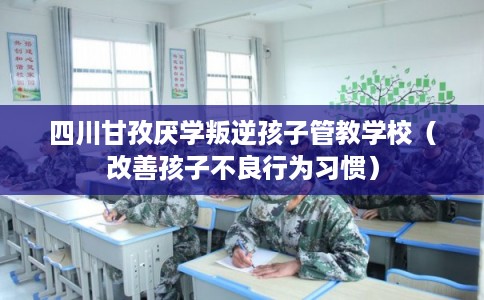 四川甘孜厌学叛逆孩子管教学校（改善孩子不良行为习惯）