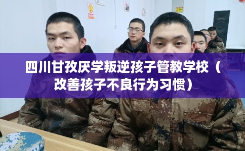 四川甘孜厌学叛逆孩子管教学校（改善孩子不良行为习惯）