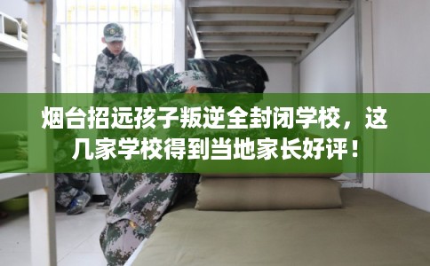 烟台招远孩子叛逆全封闭学校，这几家学校得到当地家长好评！