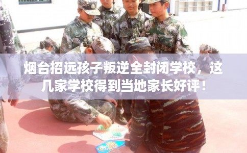 烟台招远孩子叛逆全封闭学校，这几家学校得到当地家长好评！