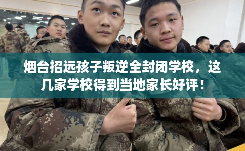 烟台招远孩子叛逆全封闭学校，这几家学校得到当地家长好评！