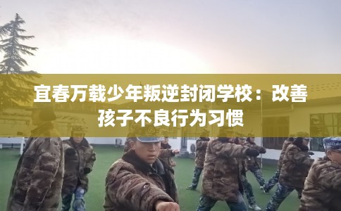 宜春万载少年叛逆封闭学校：改善孩子不良行为习惯