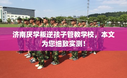 济南厌学叛逆孩子管教学校，本文为您细致实测！