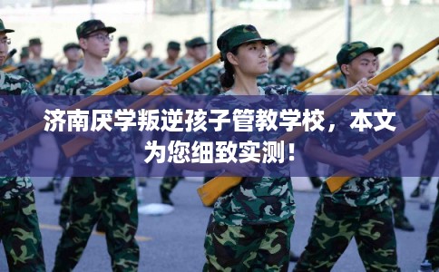 济南厌学叛逆孩子管教学校，本文为您细致实测！