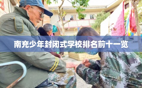 南充少年封闭式学校排名前十一览 南充少年封闭式学校排名前十一览