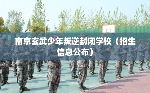 南京玄武少年叛逆封闭学校（招生信息公布）