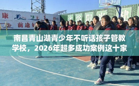 南昌青山湖青少年不听话孩子管教学校,2026年超多成功案例这十家学校! 南昌青山湖青少年不听话孩子管教学校,2026年超多成功案例这十家学校!