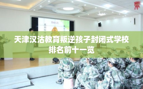 天津汉沽教育叛逆孩子封闭式学校排名前十一览 天津汉沽教育叛逆孩子封闭式学校排名前十一览