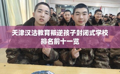 天津汉沽教育叛逆孩子封闭式学校排名前十一览 天津汉沽教育叛逆孩子封闭式学校排名前十一览