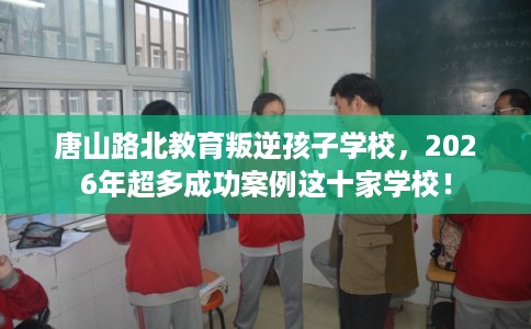 唐山路北教育叛逆孩子学校，2026年超多成功案例这十家学校！
