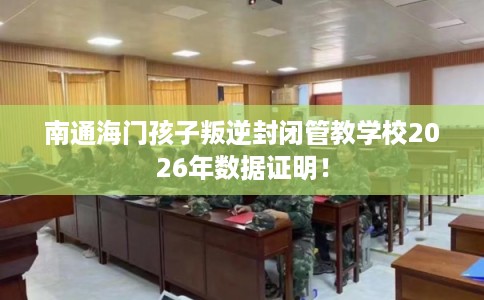 南通海门孩子叛逆封闭管教学校2026年数据证明！