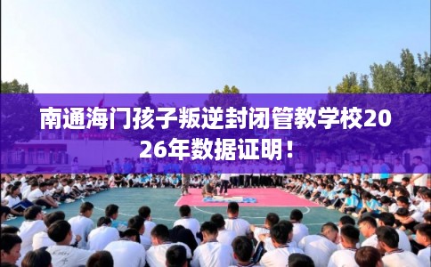 南通海门孩子叛逆封闭管教学校2026年数据证明！