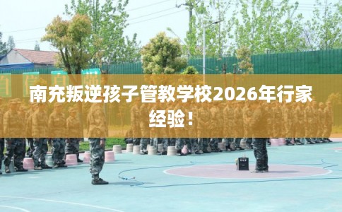 南充叛逆孩子管教学校2026年行家经验！