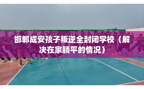邯郸成安孩子叛逆全封闭学校（解决在家躺平的情况）