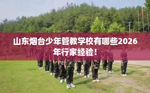 山东烟台少年管教学校有哪些2026年行家经验！