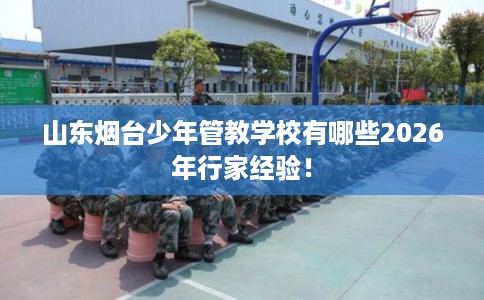 山东烟台少年管教学校有哪些2026年行家经验！