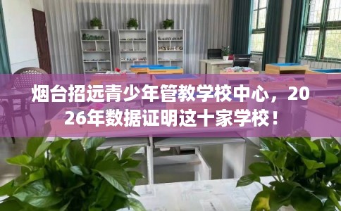 烟台招远青少年管教学校中心，2026年数据证明这十家学校！
