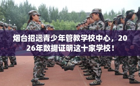 烟台招远青少年管教学校中心，2026年数据证明这十家学校！