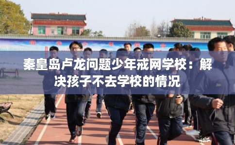 秦皇岛卢龙问题少年戒网学校：解决孩子不去学校的情况