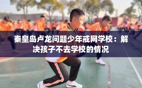 秦皇岛卢龙问题少年戒网学校：解决孩子不去学校的情况