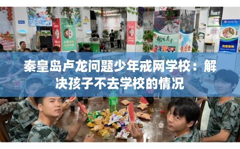 秦皇岛卢龙问题少年戒网学校：解决孩子不去学校的情况