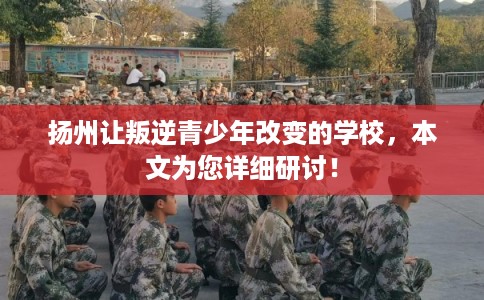 扬州让叛逆青少年改变的学校，本文为您详细研讨！