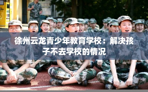 徐州云龙青少年教育学校:解决孩子不去学校的情况 徐州云龙青少年教育学校:解决孩子不去学校的情况