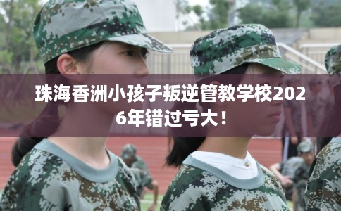 珠海香洲小孩子叛逆管教学校2026年错过亏大！