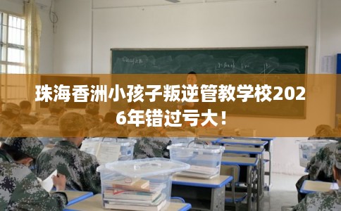 珠海香洲小孩子叛逆管教学校2026年错过亏大！