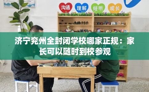 济宁兖州全封闭学校哪家正规：家长可以随时到校参观